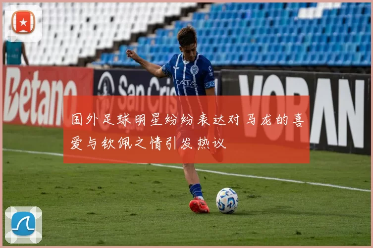 国外足球明星纷纷表达对马龙的喜爱与钦佩之情引发热议