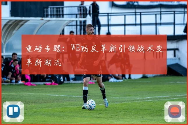 重磅专题：WE防反革新引领战术变革新潮流