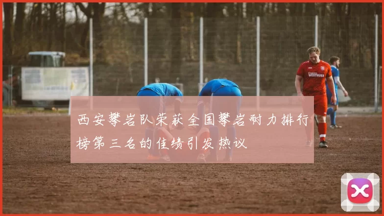 西安攀岩队荣获全国攀岩耐力排行榜第三名的佳绩引发热议