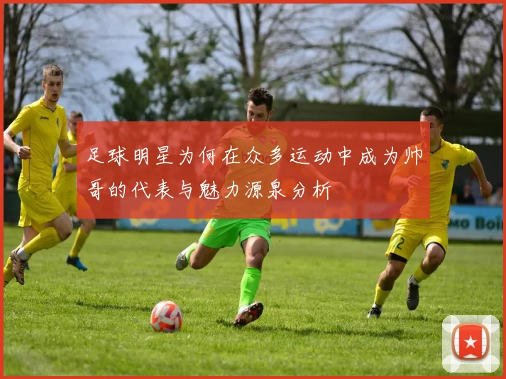 足球明星为何在众多运动中成为帅哥的代表与魅力源泉分析