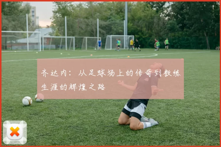 齐达内：从足球场上的传奇到教练生涯的辉煌之路