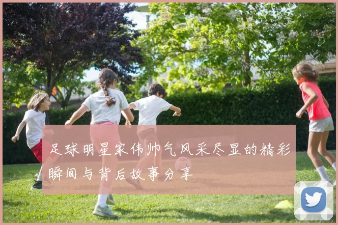 足球明星家伟帅气风采尽显的精彩瞬间与背后故事分享