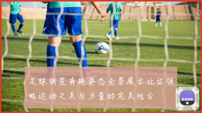 足球明星奔跑姿态全景展示让你领略运动之美与力量的完美结合