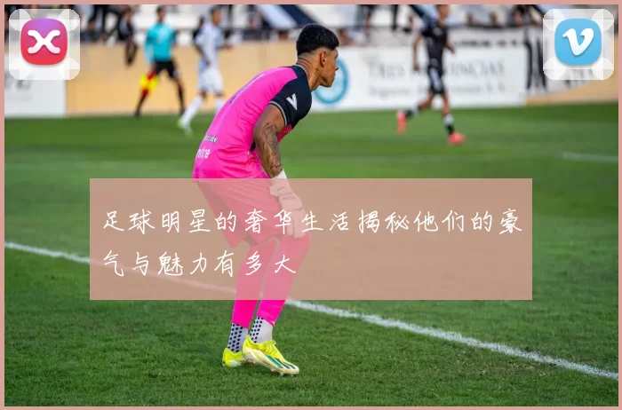足球明星的奢华生活揭秘他们的豪气与魅力有多大