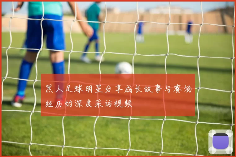 黑人足球明星分享成长故事与赛场经历的深度采访视频