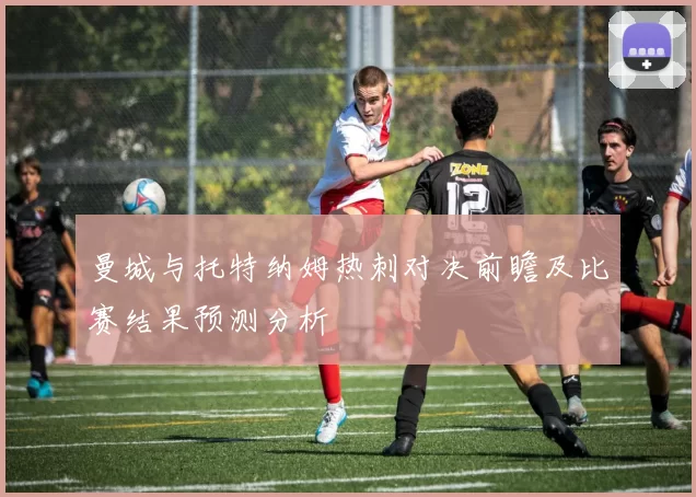 曼城与托特纳姆热刺对决前瞻及比赛结果预测分析