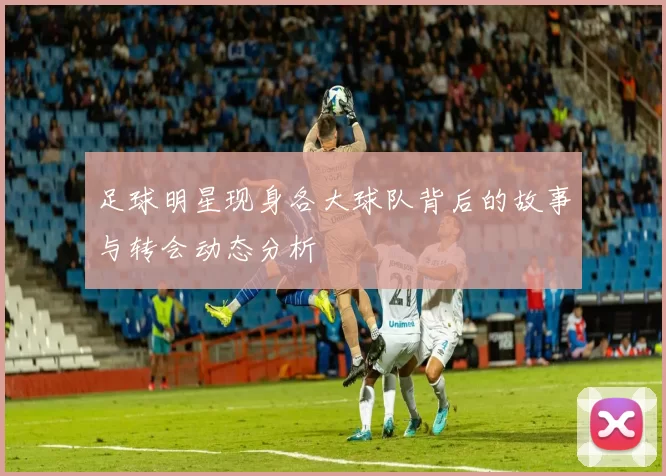 足球明星现身各大球队背后的故事与转会动态分析