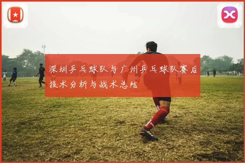 深圳乒乓球队与广州乒乓球队赛后技术分析与战术总结