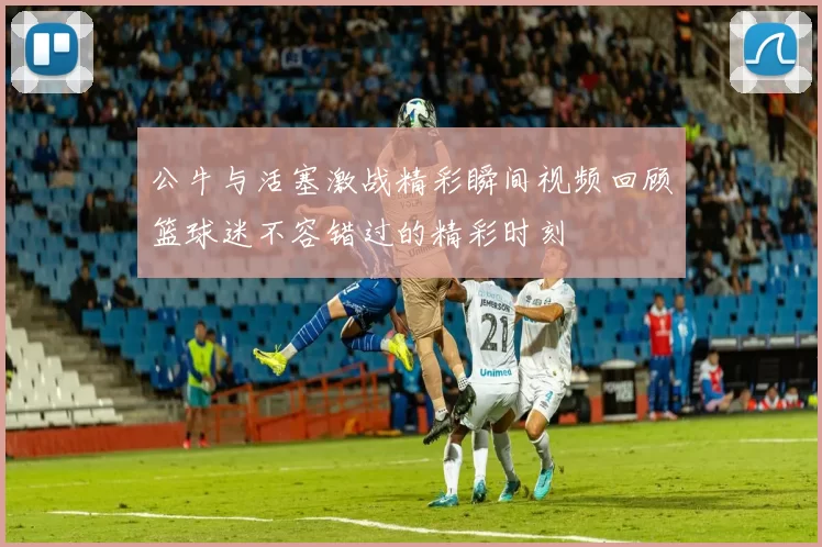 公牛与活塞激战精彩瞬间视频回顾篮球迷不容错过的精彩时刻