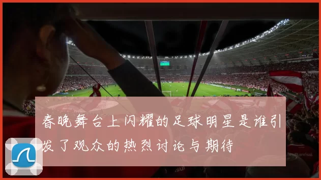 春晚舞台上闪耀的足球明星是谁引发了观众的热烈讨论与期待