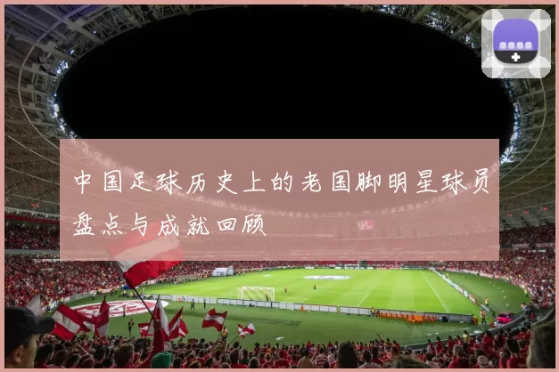 中国足球历史上的老国脚明星球员盘点与成就回顾