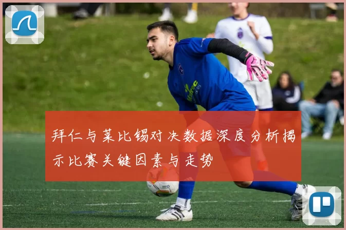 拜仁与莱比锡对决数据深度分析揭示比赛关键因素与走势