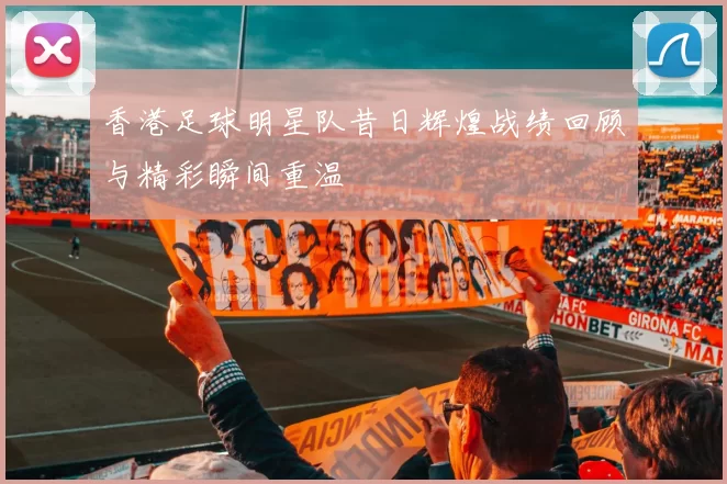 香港足球明星队昔日辉煌战绩回顾与精彩瞬间重温