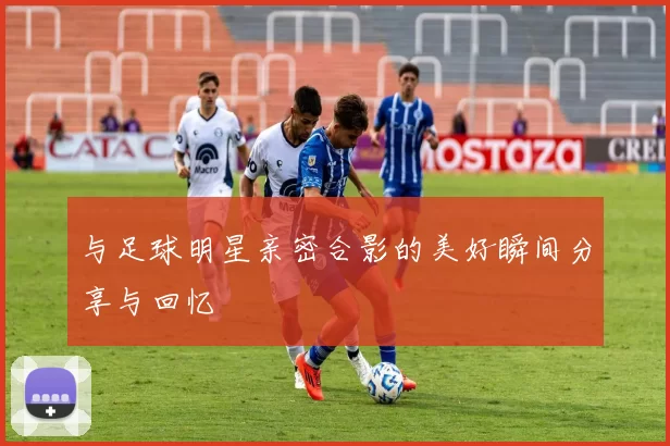 与足球明星亲密合影的美好瞬间分享与回忆