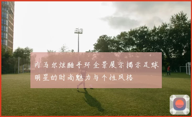 内马尔炫酷手环全景展示揭示足球明星的时尚魅力与个性风格