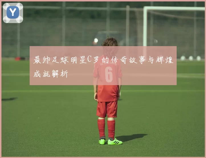 最帅足球明星C罗的传奇故事与辉煌成就解析