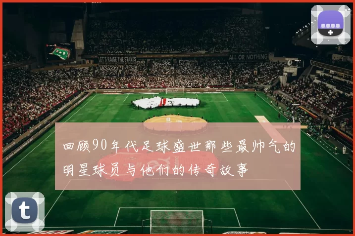 回顾90年代足球盛世那些最帅气的明星球员与他们的传奇故事