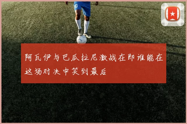 阿瓦伊与巴瓜拉尼激战在即谁能在这场对决中笑到最后
