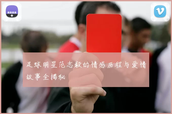 足球明星范志毅的情感历程与爱情故事全揭秘