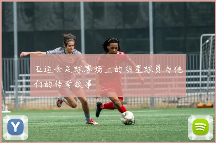 亚运会足球赛场上的明星球员与他们的传奇故事