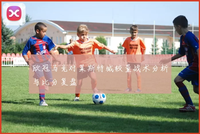 欧冠马竞对莱斯特城较量战术分析与比分复盘