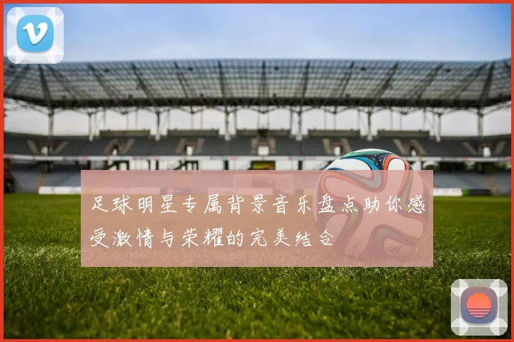 足球明星专属背景音乐盘点助你感受激情与荣耀的完美结合
