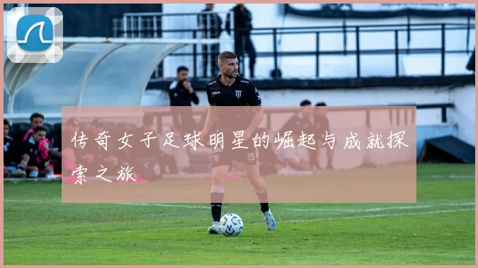 传奇女子足球明星的崛起与成就探索之旅