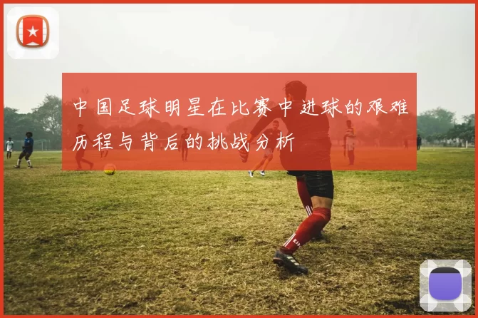 中国足球明星在比赛中进球的艰难历程与背后的挑战分析