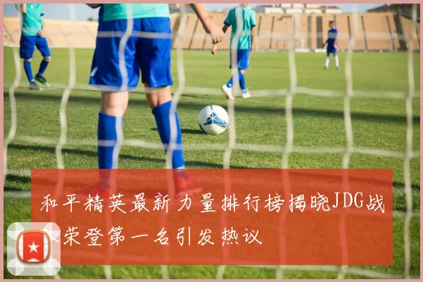 和平精英最新力量排行榜揭晓JDG战队荣登第一名引发热议