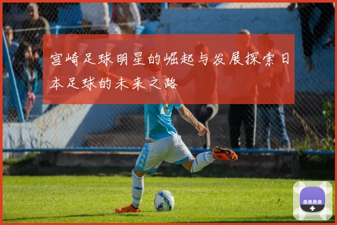 宫崎足球明星的崛起与发展探索日本足球的未来之路