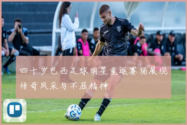 四十岁巴西足球明星重返赛场展现传奇风采与不屈精神