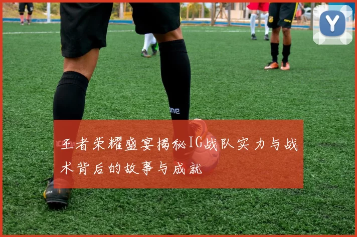 王者荣耀盛宴揭秘IG战队实力与战术背后的故事与成就