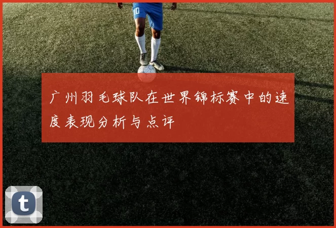 广州羽毛球队在世界锦标赛中的速度表现分析与点评