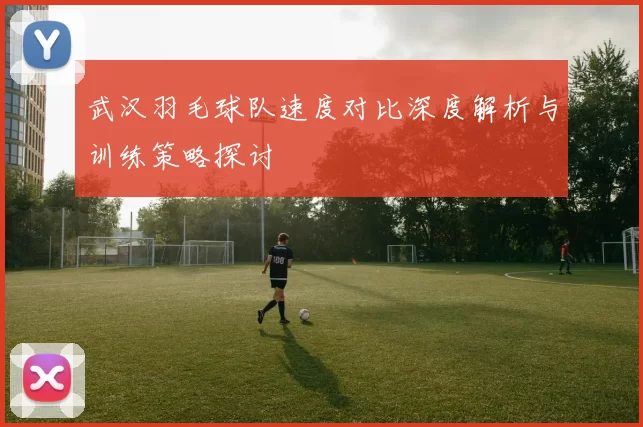 武汉羽毛球队速度对比深度解析与训练策略探讨