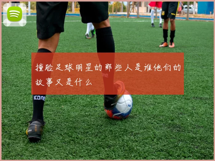 撞脸足球明星的那些人是谁他们的故事又是什么