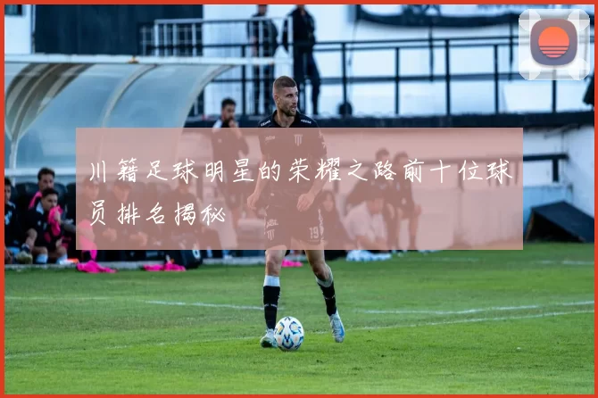 川籍足球明星的荣耀之路前十位球员排名揭秘