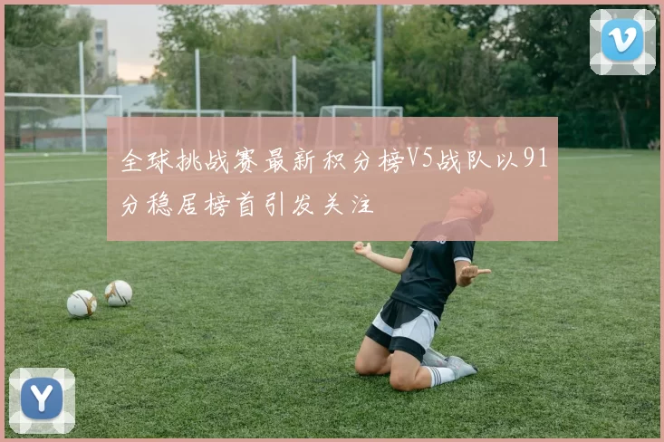 全球挑战赛最新积分榜V5战队以91分稳居榜首引发关注