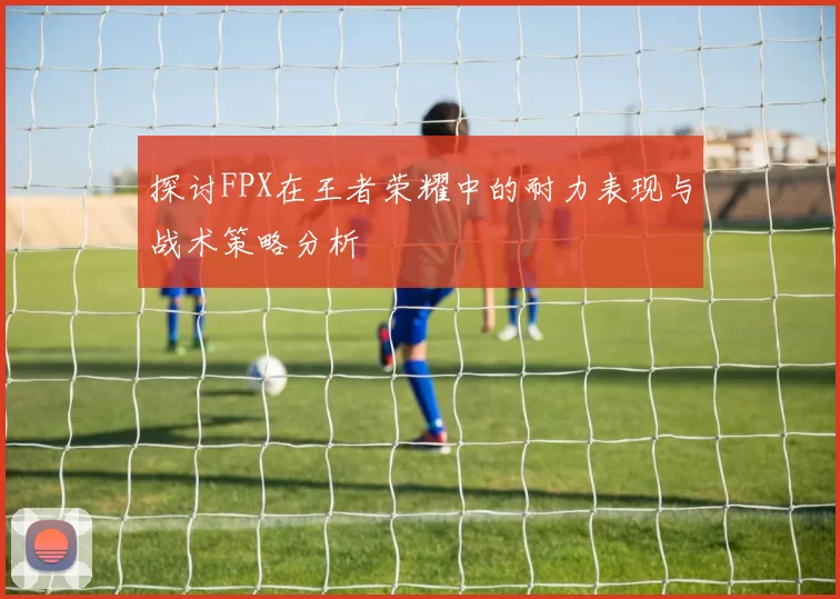 探讨FPX在王者荣耀中的耐力表现与战术策略分析