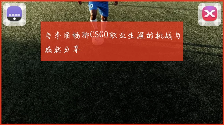 与李丽畅聊CSGO职业生涯的挑战与成就分享