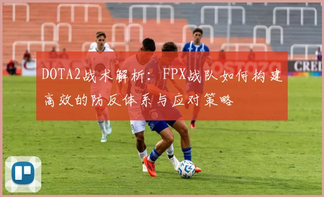 DOTA2战术解析：FPX战队如何构建高效的防反体系与应对策略