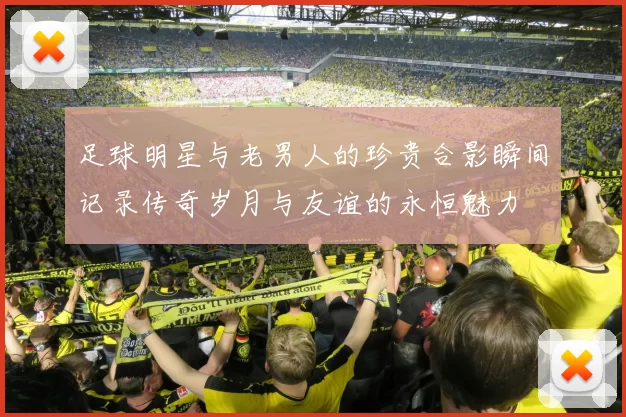足球明星与老男人的珍贵合影瞬间记录传奇岁月与友谊的永恒魅力