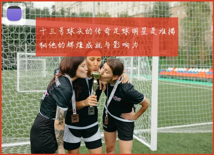 十三号球衣的传奇足球明星是谁揭秘他的辉煌成就与影响力