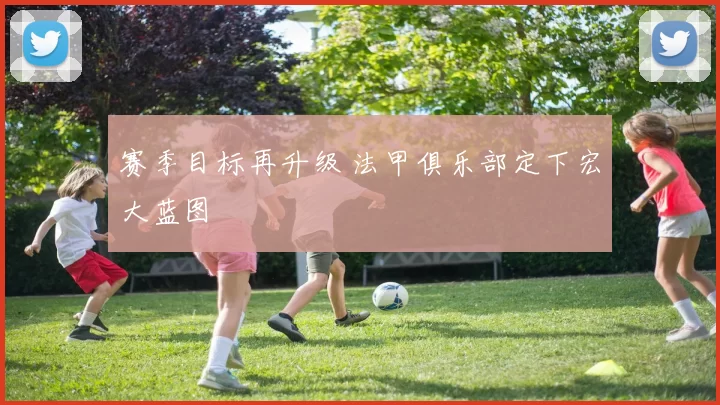 赛季目标再升级 法甲俱乐部定下宏大蓝图