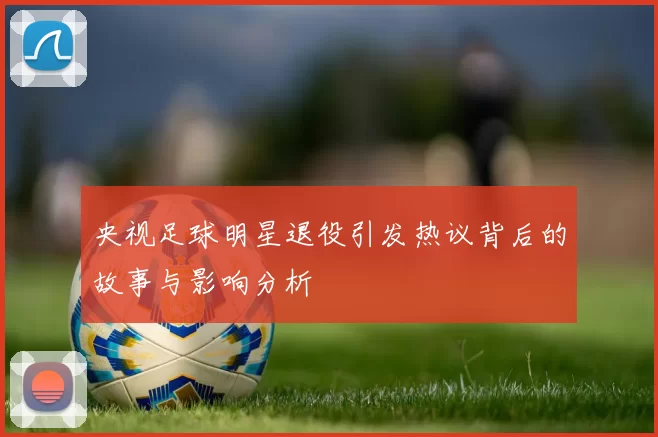 央视足球明星退役引发热议背后的故事与影响分析