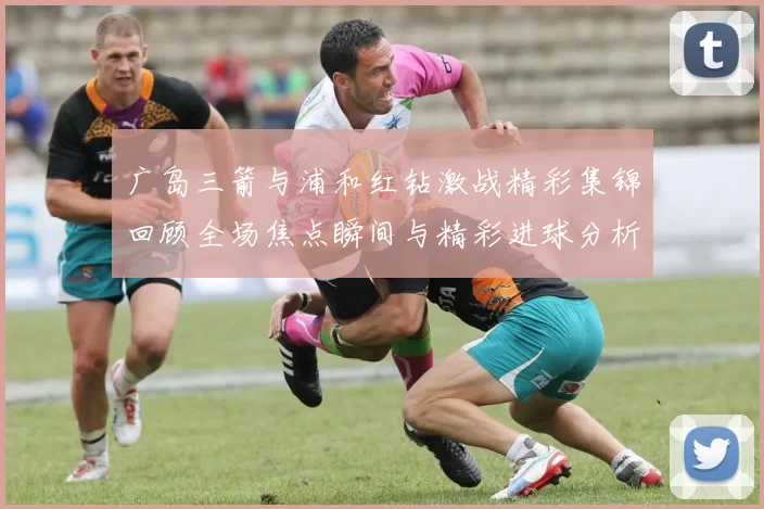 广岛三箭与浦和红钻激战精彩集锦回顾全场焦点瞬间与精彩进球分析