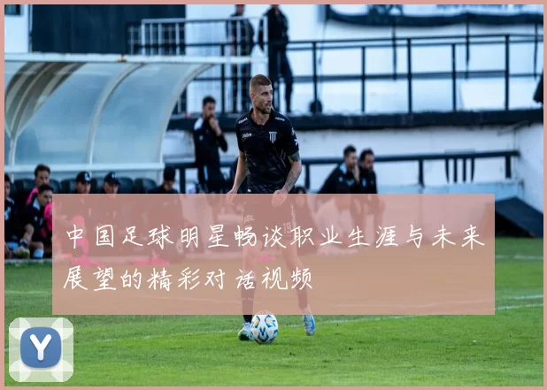 中国足球明星畅谈职业生涯与未来展望的精彩对话视频