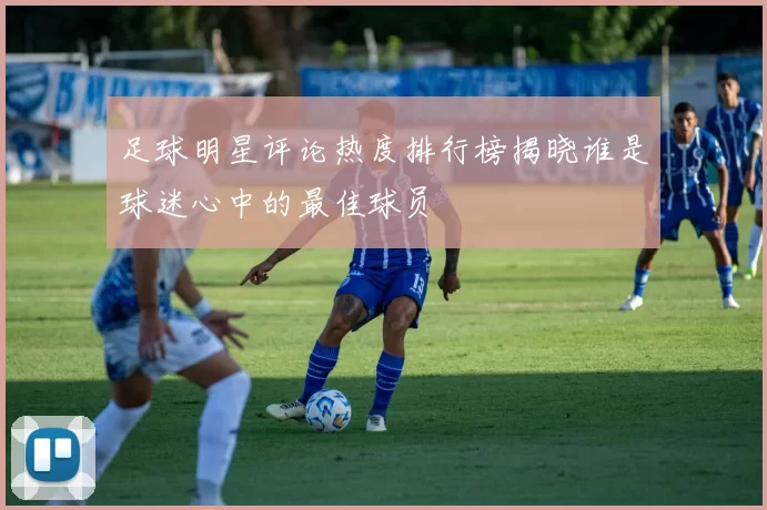 足球明星评论热度排行榜揭晓谁是球迷心中的最佳球员