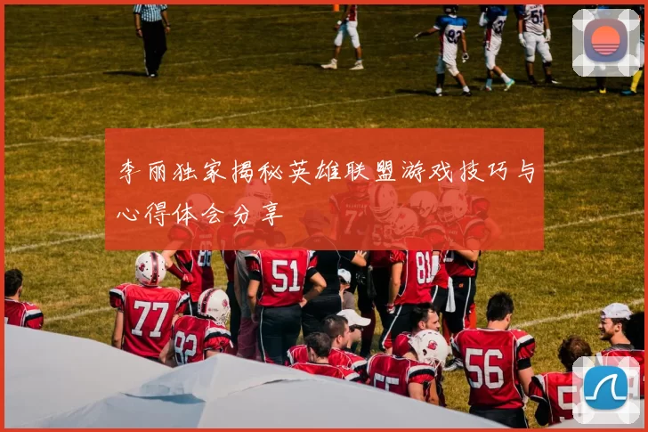 李丽独家揭秘英雄联盟游戏技巧与心得体会分享