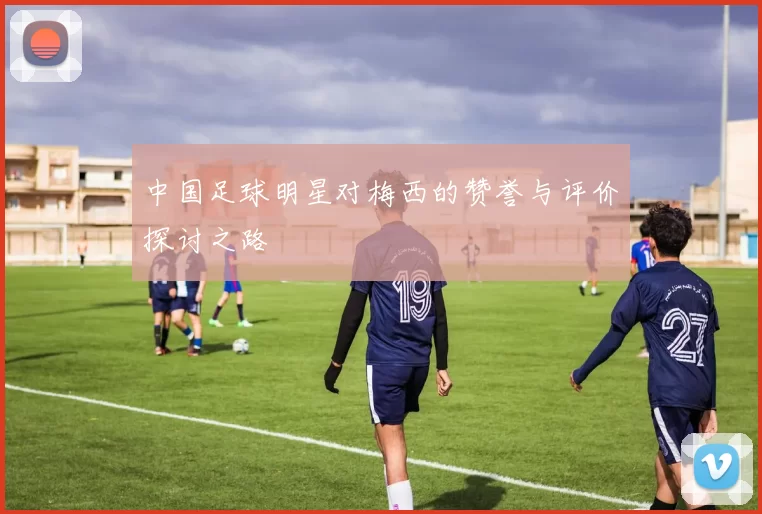 中国足球明星对梅西的赞誉与评价探讨之路