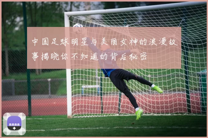 中国足球明星与美丽女神的浪漫故事揭晓你不知道的背后秘密